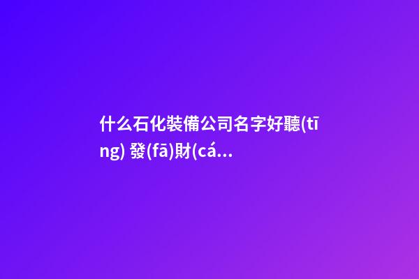 什么石化裝備公司名字好聽(tīng) 發(fā)財(cái)又興旺-第1張-公司起名-玄機(jī)派